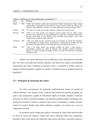 27

Capítulo 2 – Considerações Gerais



Tabela 2: Definições de vidros publicados recentemente [10]
Autor        Ano    Definição
Elliott      1990   “Vidros são materiais amorfos que não possuem ordem translacional a longo alcance
                    (periodicidade), característica de um cristal. Os termos amorfo e sólido não-cristalino são
                    sinônimos nesta definição. Um vidro é um sólido amorfo que exibe uma transição vítrea.”
Zarzycki     1991   “Um vidro é um sólido não-cristalino exibindo o fenômeno de transição vítrea.”
Doremus      1994   “Vidro é um sólido amorfo. Um material é amorfo quando não tem ordem a longa
                    distância, isto é, quando não há uma regularidade no arranjo dos constituintes moleculares,
                    em uma escala maior do que algumas vezes o tamanho desses grupos”. Não é feita
                    distinção entre as palavras vítreo e amorfo.”
Varshneya    1994   “Vidro é um sólido que tem a estrutura do tipo de um líquido, um sólido “não-cristalino”
                    ou simplesmente um sólido amorfo, considerando a característica de amorfo como uma
                    descrição da desordem atômica, evidenciada pela técnica de difração de raios-X.”
Shelby       1997   “Vidro é um sólido amorfo com ausência completa de ordem a longo alcance e
                    periodicidade, exibindo uma região de transição vítrea. Qualquer material, inorgânico,
                    orgânico ou metal, formado por qualquer técnica, que exibe um fenômeno de transição
                    vítrea é um vidro.”



            Mesmo com ligeiras diferenças entre as definições acima, todas parecem concordar
que “um vidro é um sólido não-cristalino, portanto, com ausência de simetria e periodicidade
translacional, que exibe o fenômeno de transição vítrea (...), podendo ser obtido a partir de
qualquer material inorgânico, orgânico ou metálico e formado através de qualquer técnica de
preparação”.



2.3 – Princípios de formação dos vidros


           Os vidros convencionais são produzidos tradicionalmente através do método de
fusão/resfriamento. Este método envolve a fusão de uma mistura dos materiais de partida, em
geral a altas temperaturas, seguida do resfriamento rápido do fundido. Quando as matérias-
primas de um vidro se encontram fundidas, suas estruturas guardam grandes semelhanças com
aquelas de um líquido. Contudo, à medida em que ocorre o resfriamento, o arranjo estrutural
interno do material fundido pode trilhar diferentes caminhos, de acordo com a taxa de
resfriamento utilizada.

           As primeiras teorias criadas para explicar a formação de vidros foram desenvolvidas
no início do século XX, quando a maioria dos vidros conhecidos tinha como componente
principal a sílica. Estas teorias são conhecidas como teorias estruturais, e procuram explicar a
 