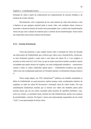 28

Capítulo 2 – Considerações Gerais

formação de vidros a partir do conhecimento do comportamento de silicatos fundidos e da
estrutura de cristais silicatos.

         Recentemente, com o surgimento de um vasto número de vidros não-silicatos e com
a hipótese de que qualquer material pode se tornar vidro, sob condições ideais, tornou-se
necessário o desenvolvimento de teorias mais preocupadas com a cinética das transformações
vítreas do que com a seleção de materiais para o controle de tais transformações. Estas teorias
são conhecidas como teorias cinéticas de formação.




2.3.1 – Teorias Estruturais


         Umas das primeiras e mais simples teorias sobre a formação de vidros foi baseada
nas observações de Goldschimidt, que verificou que vidros com a formula RnOm, formavam-
se mais facilmente quando a razão entre o raio iônico do cátion, R, e o íon oxigênio se
encontra na faixa entre 0,2 e 0,4. Uma vez que as razões nesta faixa tendem a produzir cátions
circundados por quatro átomos de oxigênio, em uma configuração tetraédrica – característica
comum a todos os vidros conhecidos àquela época –, Goldschmidt acreditava que apenas
vidros com esta configuração pudessem ser formados durante o resfriamento (choque térmico)
[9]
  .

         Pouco tempo depois, em 1932, Zachariasen[12] publicou um trabalho estendendo as
idéias de Goldschmidt, no qual procurava explicar porque certas coordenações (número de
oxigênios ao redor do cátion R) favoreciam a formação vítrea de vidros óxidos. Em suas
considerações Zachariasen assumiu que os átomos nos vidros são mantidos juntos pelas
mesmas forças que em um cristal, oscilando sobre posições de equilíbrio definidas e que,
como nos cristais, se estendiam numa estrutura de rede tridimensional, porém com ausência
de periodicidade e simetria. Na Figura 1 temos uma representação esquemática de um cristal
“A2O3” e sua representação na forma vítrea.
 