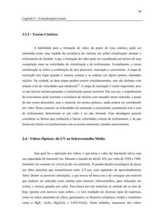 30

Capítulo 2 – Considerações Gerais




2.3.2 – Teorias Cinéticas


         A habilidade para a formação de vidro, do ponto de vista cinético, pode ser
entendida como uma medida da resistência do sistema em sofrer cristalização durante o
resfriamento do fundido. Logo, a formação de vidro pode ser considerada em termos de uma
competição entre as velocidades de cristalização e de resfriamento. Formalmente, o termo
cristalização se refere à combinação de dois processos: nucleação e crescimento. A etapa de
nucleação tem lugar quando o sistema começa a se ordenar em alguns pontos, chamados
núcleos. Na verdade, as duas etapas podem ocorrer simultaneamente, mas são distintas com
relação à lei de velocidades que obedecem[9]. A etapa de nucleação é muito importante, pois
se não houver núcleos presentes a cristalização jamais ocorreria. Por sua vez, o impedimento
do crescimento pode acarretar a existência de núcleos com tamanho muito reduzido, a ponto
de não serem detectados, mas o material, em termos práticos, ainda poderá ser considerado
um vidro. Neste contexto, as velocidades de nucleação e crescimento, juntamente com a taxa
de resfriamento, determinam se um vidro é ou não formado. Esta abordagem permite
considerar os fatores que conduzem a baixas velocidades críticas de resfriamento, e de que
forma tais fatores se correlacionam com as teorias estruturais, tratadas anteriormente.



2.4 - Vidros Ópticos: do UV ao Infravermelho Médio


         Seja qual for a aplicação dos vidros, o que torna o vidro tão fascinante talvez seja
sua capacidade de transmitir luz. Durante a metade do século XX, por volta de 1950 e 1960,
transmitir luz somente no visível já não era suficiente. O grande desafio tecnológico da época
era obter materiais que transmitissem entre 3-5 μm, com espessura de aproximadamente
3mm. Dentre as possíveis utilizações, a que movia tal busca era a de conseguir um material
que pudesse ser utilizado como janelas para sensores infravermelhos, para utilização em
aviões, e mísseis guiados por calor. Essa busca por tais materiais se estende até os dias de
hoje, (porém com motivos mais nobres...) e tem resultado em diversos tipos de materiais,
como os vidros aluminato de cálcio, germanatos, os fluoretos cristalinos, óxidos e óxinitritos
como o MgF2, Al2O3, MgAl2O4 e 5AlN.9Al2O3. Neste trabalho, trataremos dos vidros
 