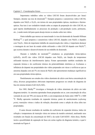 33

Capítulo 2 – Considerações Gerais

           Importantes trabalhos sobre os vidros LSCAS foram desenvolvidos por Juraci
Sampaio, durante sua tese de doutorado[7]. Sampaio preparou e caracterizou vidros LSCAS,
dopados com Nd2O3 e Er2O3, em termos de suas propriedades ópticas, mecânicas e thermo-
opticas. Sua tese é um verdadeiro tratado sobre as etapas de preparação do vidro LSCAS, na
qual reporta detalhadamente os processos de produção e pós-produção (corte, polimento,
etc...) sendo muito útil para quem deseja iniciar os estudos sobre tais vidros.

           Outro trabalho que merece ser mencionado é a tese de doutorado de Jurandir Hillman
Rohling[18], o qual preparou e caracterizou vidros LSCAS, dopados com Nd2O3 e dopados
com Tm2O3. Além do importante trabalho de caracterização dos vidros, é importante destacar
a montagem de um laser de estado sólido utilizando o vidro LSCAS dopado com Nd2O3[3],
que ocorreu durante o desenvolvimento de seu trabalho de doutorado.

           Durante o trabalho de mestrado[19] estudamos as propriedades térmo-ópticas
((dS/dT)I, dn/dT) dos vidros LSCAS dopados com Nd2O3, em função da temperatura
utilizando técnicas de interferometria óptica. Foram apresentados também resultados de
expansão térmica e do coeficiente térmico da polarizabilidade eletrônica ϕ. Avaliamos a
influência do dopante nas propriedades dos vidros preparados em vácuo e verificou-se que as
amostras dopadas com até 5% em massa de Nd2O3 não apresentaram mudanças significativas
em suas propriedades térmo-ópticas.

           Paralelamente aos estudos dos vidros aluminato de cálcio com baixa concentração de
sílica, diversos pesquisadores obtiveram importantes progressos no estudo do diagrama de
fase do sistema térnário CaO:Al2O3:SiO2.

         Em 1985, Shelby[20] investigou a formação de vidros aluminato de cálcio em todo
diagrama ternário. As amostras aprentadas foram preparadas em ar, com concetração de silica
variando de zero até 70% em massa de SiO2 e com temperatura de fusão entre 1400 0C e 1600
0
    C. Shelby apresenta resultados de expansão térmica, ponto de amolecimento (softening
point), transições vitreas e indice de refração, discutindo como a adição da silica afeta tais
propriedades.

         O autor discute resultados de medidas de coeficiente de expansão térmica, índice de
refração e temperaturas de transição vítrea em termos do modelo estrutural, analisando seus
resultados em função da concentração de SiO2 e da razão CaO/Al2O3. Além disso, Shelby
inclui a possibilidade de separação de fases em certas regiões do diagrama ternário, o qual é
mostrado na Figura 4.
 