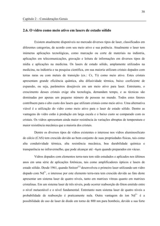 38

Capítulo 2 – Considerações Gerais


2.6. O vidro como meio ativo em lasers de estado sólido


        Existem atualmente disponíveis no mercado diversos tipos de laser, classificados em
diferentes categorias, de acordo com seu meio ativo e sua potência. Atualmente o laser tem
inúmeras aplicações tecnológicas, como marcação ou corte de materiais na indústria,
aplicações em telecomunicações, gravação e leitura de informações em diversos tipos de
mídia e aplicações na medicina. Os lasers de estado sólido, amplamente utilizados na
medicina, na indústria e na pesquisa científica, em sua maioria utilizam cristais dopados com
terras raras ou com metais de transição (ex.: Cr, Ti) como meio ativo. Estes cristais
apresentam grande eficiência quântica, alta difusividade térmica, baixo coeficiente de
expansão, ou seja, parâmetros desejáveis em um meio ativo para laser. Entretanto, o
crescimento desses cristais exige alta tecnologia, demandam tempo, e as técnicas são
dominadas por apenas um pequeno número de pessoas no mundo. Todos estes fatores
contribuem para o alto custo dos lasers que utilizam cristais como meio ativo. Uma alternativa
viável é a utilização do vidro como meio ativo para o laser de estado sólido. Dentre as
vantagens do vidro estão à produção em larga escala e o baixo custo se comparado com os
cristais. Os vidros apresentam ainda maior resistência às variações abruptas de temperatura e
maior resistência mecânica que a maioria dos cristais.

        Dentre os diversos tipos de vidros existentes o interesse nos vidros aluminosilicato
de cálcio (CAS) tem crescido devido ao bom conjunto de suas propriedades físicas, tais como
alta condutividade térmica, alta resistência mecânica, boa durabilidade química e
transparência no infravermelho, que pode alcançar até ~6μm quando preparados em vácuo.

        Vidros dopados com elementos terra-rara tem sido estudados e aplicados nos últimos
anos em uma série de aplicações fotônicas, tais como amplificadores ópticos e lasers de
estado sólido. Desde 1961, quando Snitzer[1] desenvolveu o primeiro laser utilizando um vidro
dopado com Nd3+, o interesse por este elemento terra-rara tem crescido devido ao fato deste
apresentar um sistema laser de quatro níveis, tanto em matrizes vítreas quanto em matrizes
cristalinas. Em um sistema laser de três níveis, pode ocorrer reabsorção do fóton emitido entre
o nível metaestável e o nível fundamental. Entretanto num sistema laser de quatro níveis a
probabilidade de reabsorção é praticamente nula. Outra vantagem do íon Nd3+ é a
possibilidade do uso de laser de diodo em torno de 800 nm para bombeio, devido a sua forte
 