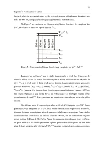 39

Capítulo 2 – Considerações Gerais

banda de absorção apresentada nesta região. A transição mais utilizada deste íon ocorre em
torno de 1060 nm, com pequenas variações dependendo da matriz utilizada.

           Na Figura 7 apresentamos um diagrama simplificado dos níveis de energia do íon
Nd3+, enfatizando as emissões a partir do nível 4F3/2.




           Figura 7 – Diagrama simplificado dos níveis de energia do íon Nd3+ - Ref. [18]



           Podemos ver na Figura 7 que o estado fundamental é o nível 4I9/2. O espectro de
absorção visível ocorre do estado fundamental para os vários níveis do estado excitado. O
nível 4F3/2 é o nível laser. É deste nível que os átomos decaem radiativamente em quatro
possíveis transições [4F3/2 →4I15/2 (1800nm), 4F3/2 →4I13/2 (1350nm), 4F3/2 →4I11/2 (1060nm),
4
    F3/2 →4I9/2 (900nm)]. Em sistemas laser, é muito comum as radiações em 1800nm e 1350nm
não serem detectadas, o que ocorre devido ao forte processo de relaxação cruzada nestes
comprimentos de onda[29]. Estes processos de decaimento não-radiativo serão discutidos
adiante.

           Nos últimos anos, diversos artigos sobre o vidro LSCAS dopado com Nd3+ foram
publicados pelos integrantes do GEFF, onde foram caracterizadas propriedades mecânicas,
térmicas, ópticas e termo-ópticas, além de suas propriedades espectroscópicas. Estes estudos
culminaram com a verificação de emissão laser em 1077nm, em um trabalho em conjunto
com o Instituto de Física de São Carlos. Apesar do sucesso na obtenção deste laser, verificou-
se que o vidro LSCAS ainda apresentava algumas propriedades indesejáveis em um meio
ativo de laser, tais como alto valor de (dS/dT)I [3, 6], quando comparado com vidros comerciais,
 