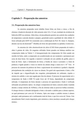41

           Capítulo 3 – Preparação das amostras




Capitulo 3 – Preparação das amostras


3.1. Preparação das amostras base

           As amostras preparadas neste trabalho foram feitas em forno a vácuo, a fim de
eliminar a banda de absorção do vidro presente entre 2,8 e 3,5 μm, resultado da existência de
hidroxila (OH-) na estrutura. Além disso, tal procedimento permite um controle das condições
de temperatura e pressão durante o preparo, garantindo assim a qualidade do vidro obtido. O
forno utilizado pelo GEFF foi construído com a colaboração do Prof. Dr. Juraci A. Sampaio,
durante sua tese de doutorado[7]. Detalhes do forno são apresentados no apêndice A desta tese.

           As amostras de vidro aluminosilicato de cálcio (CAS) foram preparadas de modo a
obter 6 gramas de vidro. Os reagentes utilizados foram pesados em balança analítica nas
composições dadas na Tabela 3. A homogeneização dos componentes foi feita usando um
moinho de bolas, onde a composição era acondicionada em um recipiente e permanecia por
cerca de doze horas. Em seguida o material é colocado em um cadinho de grafite, preso à
haste do forno. Após o fechamento do forno, a bomba de vácuo é acionada e a fonte de
potência é ligada quando o vácuo no interior da câmara atinge a marca de 4. 10-2 Torr. O
processo de aumento de potência da fonte e aquecimento da resistência é gradual e depende
principalmente das condições de vácuo na câmara. Em geral este aquecimento é lento, a fim
de impedir que a degaseificação dos reagentes, principalmente do carbonato, expulse a
mistura do cadinho e esta seja sugada para fora da câmara. O processo de aquecimento até a
temperatura de fusão (~1600 ºC) pode levar até 10 horas, dependendo da composição
utilizada. A temperatura do forno durante o processo de aquecimento e fusão é verificada
utilizando um pirômetro óptico. Ao atingir a temperatura de fusão a amostra ainda é mantida
durante o tempo mínimo de 1h30min, a fim de eliminar todas as possíveis bolhas existentes.
O choque térmico é efetuado desligando a fonte e elevando o cadinho para a câmara superior,
na qual permanece por cerca de 10 minutos. Após este tempo o cadinho retorna à câmara
principal, onde permanece até o resfriamento total do forno, o que leva cerca de 3 horas. Este
procedimento final é muito importante, pois minimiza o stress mecânico causado pelo choque
térmico.
 