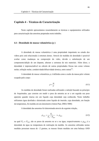 46

         Capítulo 4 – Técnicas de Caracterização




Capítulo 4 – Técnicas de Caracterização

         Neste capítulo apresentamos resumidamente as técnicas e equipamentos utilizados
para caracterização das amostras preparadas neste trabalho.



4.1 - Densidade de massa volumétrica (ρ )


         A densidade de massa volumétrica é uma propriedade importante no estudo dos
vidros pois está relacionada à estrutura destes. Através de medidas de densidade é possível
avaliar como mudanças na composição do vidro, devido a substituição de um
componente/adição de um dopante, alteram a estrutura de tais materiais. Além disso, a
densidade é imprenscindível no cálculo de outras propriedades físicas tais como volume
molar, refração molar, condutividade/difusividade térmica, entre outras[7].

         A densidade de massa volumétrica ρ, é definida como a razão da massa pelo volume
ocupado pelo corpo:

                                                     m
                                                ρ=                                    (4.1)
                                                     V
         As medidas de densidade foram realizadas utilizando o método baseado no princípio
de Arquimedes, que consiste em medir o peso da amostra ao ar e em seguida seu peso
aparente quando imersa em um líquido cuja densidade seja conhecida. Neste trabalho
utilizamos água destilada e deionizada como liquido de imersão, cuja densidade, em função
da temperatura, foi medida em um densímetro (Anton Paar, DMA 5000)

         A densidade das amostras foi determinada através da seguinte relação,

                                                  Par
                                  ρ vidro =               x ρ água                    (4.2)
                                              Par − Págua

na qual Par e Págua são os pesos da amostra no ar e na água, respectivamente e ρágua é a
densidade da água na temperatura de realização da medida. As amostras utilizadas nestas
medidas possuiam massa de ~2 gramas, as massas foram medidas em uma balança AND
 