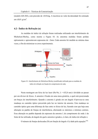 47

         Capítulo 4 – Técnicas de Caracterização

(modelo GH-202), com precisão de ±0.01mg. A incerteza no valor da densidade foi estimado
em ±0,01 g/cm3.



4.2 - Índice de Refração (n)

         As medidas de índice de refração foram realizadas utilizando um interferômetro de
Michelson-Morley, como mostra a Figura 10. As amostras medidas foram polidas
opticamente e apresentavam espessuras de ~3mm. Cada amostra foi medida no mínimo duas
vezes, a fim de minimizar os erros experimentais.




         Figura 10 - Interferômetro de Michelson-Morley (modificado) utilizado para as medidas do
                     índice de refração em função do comprimento de onda.




         Nesta montagem um feixe de luz laser (He-Ne, λ = 632,8 nm) é dividido ao passar
por um divisor de feixes. A amostra é fixada em uma mesa giratória, a qual está posicionada
em braços do interferômetro. Quando a amostra é girada em um ângulo θ provoca-se uma
mudança no caminho óptico percorrido pela luz no interior da amostra. Esta mudança no
caminho óptico gera uma diferença de fase entre os feixes de luz, fazendo com que haja uma
alteração no padrão de franjas de interferência, alternando os máximos e mínimos centrais.
Essa alteração no padrão depende da espessura da amostra l, do comprimento de onda λ da
fonte de luz utilizada, do ângulo do qual a amostra é girada e, é claro, do índice de refração n.

         O número de franjas deslocadas (N) em função do ângulo θ ,é dado pela equação:[30]
 