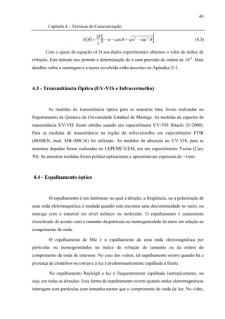 48

        Capítulo 4 – Técnicas de Caracterização

                            N (θ ) =
                                       2l
                                       λ
                                         [1 − n − cos θ +   n 2 − sin 2 θ   ]         (4.3)

       Com o ajuste da equação (4.3) aos dados experimentais obtemos o valor do índice de
refração. Este método nos permite a determinação de n com precisão da ordem de 10-3. Mais
detalhes sobre a montagem e a teoria envolvida estão descritos no Apêndice E-1.



4.3 - Transmitância Óptica (UV-VIS e Infravermelho)


        As medidas de transmitância óptica para as amostras base foram realizadas no
Departamento de Química da Universidade Estadual de Maringá. As medidas de espectro de
transmitância UV-VIS foram obtidas usando um espectrômetro UV-VIS Hitachi (U-2000).
Para as medidas de transmitância na região do infravermelho um espectrômetro FTIR
(BOMEN, mod. MB-100C26) foi utilizado. As medidas de absorção no UV-VIS, para as
amostras dopadas foram realizadas no LEPEMC-UEM, em um espectrômetro Varian (Cary
50). As amostras medidas foram polidas opticamente e apresentavam espessura de ~1mm.



4.4 - Espalhamento óptico


         O espalhamento é um fenômeno no qual a direção, a freqüência, ou a polarização de
uma onda eletromagnética é mudada quando esta encontra uma descontinuidade no meio, ou
interage com o material em nível atômico ou molecular. O espalhamento é comumente
classificado de acordo com o tamanho da partícula ou inomogeneidade do meio em relação ao
comprimento de onda.

         O espalhamento de Mie é o espalhamento de uma onda eletromagnética por
partículas ou inomogeinidades no índice de refração do tamanho ou da ordem do
comprimento de onda de interesse. No caso dos vidros, tal espalhamento ocorre quando há a
presença de cristalitos ou estrias e a luz é predominantemente espalhada à frente.

         No espalhamento Rayleigh a luz é frequentemente espalhada isotropicamente, ou
seja, em todas as direções. Esta forma de espalhamento ocorre quando ondas eletromagnéticas
interagem com partículas com tamanho menor que o comprimento de onda da luz. No vidro,
 