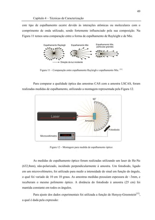 49

        Capítulo 4 – Técnicas de Caracterização

este tipo de espalhamento ocorre devido às interações atômicas ou moleculares com o
comprimento de onda utilizado, sendo fortemente influenciado pela sua composição. Na
Figura 11 temos uma comparação entre a forma de espalhamento de Rayleight e de Mie.




              Figura 11 – Comparação entre espalhamento Rayleigh e espalhamento Mie. [31]




        Para comparar a qualidade óptica das amostras CAS com a amostra LSCAS, foram
realizadas medidas de espalhamento, utilizando a montagem representada pela Figura 12.




                       Figura 12 – Montagem para medida de espalhamento óptico




        As medidas de espalhamento óptico foram realizadas utilizando um laser de He-Ne
(632,8nm), não-polarizado, incidindo perpendicularmente à amostra. Um fotodiodo, ligado
em um microvoltímetro, foi utilizado para medir a intensidade do sinal em função do ângulo,
o qual foi variado de 10 em 10 graus. As amostras medidas possuíam espessura de ~3mm, e
receberam o mesmo polimento óptico. A distância do fotodiodo à amostra (25 cm) foi
mantida constante em todos os ângulos.

        Para ajuste dos dados experimentais foi utilizada a função de Henyey-Greenstein[32],
a qual é dada pela expressão:
 