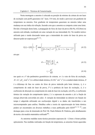 55

         Capítulo 4 – Técnicas de Caracterização

         Nesta montagem a amostra é colocada na posição de mínimo da cintura de um laser
de excitação com perfil gaussiano (Ar+ laser, 514 nm), de modo a provocar um gradiente de
temperatura na amostra. Este gradiente de temperatura gaussiano na amostra induz uma
mudança em seu índice de refração, fazendo com que a amostra se comporte como uma lente.
Devido à formação desta lente, a propagação do feixe do laser de prova (He-Ne, 632,8nm) na
amostra será afetada, resultando em uma variação de sua intensidade I(t). No modelo teórico
utilizado para o modo descasado temos que a intensidade do centro do laser de prova no
detector pode ser expressa por[36, 37]:

                                                                                           2
                               ⎧         ⎡                                           ⎤⎫
                               ⎪ θ       ⎢                   2 m V                   ⎥⎬⎪
             I ( t ) = I ( 0 ) ⎨1 − atan                                                                 (4.12)
                               ⎪ 2       ⎢ ⎡(1 + 2 m ) + V 2 ⎤ t 2 t + 1 + 2 m + V 2 ⎥ ⎪
                                                      2

                               ⎩         ⎣⎣                  ⎦ c                     ⎦⎭

em que


                                             PAe L ⎛ ds ⎞
                                      θ =−         ⎜    ⎟ φ,                                             (4.13)
                                             K λ p ⎝ dT ⎠ LT


                                                     ϖ2
                                              tc =                                                       (4.14)
                                                     4D
nas quais m e V são parâmetros geométricos do sistema, ϖ é o raio do feixe de excitação,
D = K / ρ C p (cm2 s-1) é a difusividade térmica, K (J K-1 cm-1 s-1) é a condutividade térmica, θ

é a diferença de fase no centro do feixe de prova induzida pela lente térmica, λp é o
comprimento de onda do laser de prova, P é a potência do laser de excitação, Ae é o
coeficiente de absorção no comprimento de onda do laser de excitação, (ds/dT)LT é coeficiente
térmico da variação do comprimento óptico, L é a espessura da amostra e φ é a fração de
energia absorvida convertida em calor. A variação da intensidade no detector em função do
tempo é adquirida utilizando um osciloscópio digital e os dados são transferidos a um
microcomputador para análise. Detalhes sobre a teoria de espectroscopia de lente térmica
podem ser encontrados em diversos trabalhos e teses publicados pelo GEFF[18,                   38, 39]
                                                                                                     , com
destaque para a tese de doutorado do Prof. Dr. Paulo Roberto B. Pedreira, pelo detalhamento
da teoria e do modelo matemático utilizado[40].

          As amostras medidas nesta técnica possuíam espessura de ~1,5mm e foram polidas
opticamente. Nas medidas realizadas em função da temperatura, as amostras foram aquecidas
 