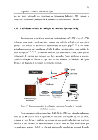 56

         Capítulo 4 – Técnicas de Caracterização

em um forno, utilizando um controlador de temperatura Lakeshore 340, variando a
temperatura de ambiente (300K) até 580K, com taxa de aquecimento de 1,5K/min.



4.10 - Coeficiente térmico da variação do caminho óptico (dS/dT)I



         Para determinar o coeficiente térmico do caminho óptico ( ( dS / dT ) I = 1/ L ( ds / dT ) )

utilizamos uma técnica interferométrica, baseada nas múltiplas reflexões em uma placa
paralela. Está técnica foi desenvolvida recentemente em nosso grupo[19,                41]
                                                                                             e vem sendo
aplicada com sucesso para medidas de (dS/dT)I de vidros e cristais ópticos e nas medidas de
dn/dt de líquidos[6,   30, 42, 43]
                                 . As amostras medidas, com espessura de ~3mm, foram polidas
opticamente de maneira que tivessem suas faces paralelas. Nestas condições a amostra,
quando incidida por um feixe de luz, age como um interferômetro de Fabri-Perot. Na Figura
17 temos um diagrama da montagem experimental utilizada.




         Figura 17 – Diagrama esquemático da configuração experimental. No detalhe a): Franjas de
                                     interferência no sensor.

         Nesta montagem, utilizamos um laser de He-Ne (λ=632,8 nm) não-polarizado como
fonte de luz. O feixe do laser é expandido por uma lente convergente, de foco de 10cm,
colocada a 15cm do laser, incidindo na amostra que está posicionada dentro de um forno
resistivo, a uma distância de aproximadamente 30cm da lente. O feixe incide quase que
perpendicular à amostra (θ ≈0,8º em relação à reta normal à superfície da amostra), de modo
 