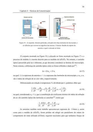 58

         Capítulo 4 – Técnicas de Caracterização




        Figura 18 – À esquerda: Amostra perfurada, colocada entre duas lamínulas de microscópio, e
             as reflexões que ocorrem na superfície das laminas. À direita: Detalhe do suporte da
                                    amostra, o qual é colocado no forno.




         O conjunto mostrado na Figura 18 é colocado no forno mostrado na Figura 17 e o
processo de medida é o mesmo descrito para as medidas de (dS/dT)I. No entanto, o caminho
óptico percorrido pela luz é diferente, já que devemos considerar as lâminas de microscópio.
Neste sistema, a diferença de caminho óptico entre os feixes refletidos é dado por[45]:

                                           Δs = 2 Lnar + 2 n v                                       (4.17)

na qual L é a espessura da amostra e          é a espessura das lamínulas de microscópio, e nar e nv
são o índice de refração do ar e do vidro, respectivamente.

         Diferenciando em relação à temperatura T e dividindo por L, podemos obter que:

                          1 d Δs    dn     n dL 2 d            d nv
                                 = 2 ar + 2 ar  +     nv + 2                                         (4.18)
                          L dT      dT      L dT L dT        L dT
na qual, considerando nar=1 e, que a contribuição do coeficiente térmico do índice de refração
do ar e do caminho óptico das lamínulas se cancelam[45], temos que

                                      1 d (Δs) dS 1 dL
                                              =   ≈     =α                                           (4.19)
                                     2 L dT     dT L dT
         As amostras medidas neste trabalho apresentavam espessura de ~3-4mm e, assim
como para a medida de (dS/dT)I, foram polidas até atingir um paralelismo da ordem do
comprimento de onda utilizado (632nm), requisito necessário para que tenhamos franjas de
 