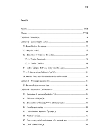 VII




Sumário



Resumo.................................................................................................................. XVII

Abstract ................................................................................................................ XVIII

Capitulo 1 – Introdução.............................................................................................. 19

Capitulo 2 – Considerações Gerais ............................................................................ 22

   2.1. Breve história dos vidros................................................................................. 22

   2.2 – O que é vidro? ...............................................................................................25

   2.3 – Princípios de formação dos vidros ................................................................ 27

       2.3.1 – Teorias Estruturais.................................................................................. 28

       2.3.2 – Teorias Cinéticas .................................................................................... 30

   2.4 - Vidros Ópticos: do UV ao Infravermelho Médio ..........................................30

   2.5. – O sistema vítreo CaO - Al2O3 - SiO2 ............................................................ 31

   2.6. O vidro como meio ativo em lasers de estado sólido ......................................38

Capitulo 3 – Preparação das amostras........................................................................ 41

   3.1. Preparação das amostras base.......................................................................... 41

Capítulo 4 – Técnicas de Caracterização ................................................................... 46

   4.1 - Densidade de massa volumétrica (ρ ) ............................................................ 46

   4.2 - Índice de Refração (n).................................................................................... 47

   4.3 - Transmitância Óptica (UV-VIS e Infravermelho) .........................................48

   4.4 - Espalhamento óptico ...................................................................................... 48

   4.5 - Coeficiente de Absorção Óptica (Ae)............................................................. 50

   4.6 - Análise Térmica ............................................................................................. 51

   4.7 - Dureza, propriedades elásticas e velocidade do som ..................................... 52

   4.8 - Calor Específico (Cp) ..................................................................................... 53
 