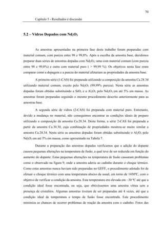 70

        Capítulo 5 - Resultados e discussão



5.2 – Vidros Dopados com Nd2O3


        As amostras apresentadas na primeira fase deste trabalho foram preparadas com
material comum, com pureza entre 98 e 99,8%. Após a escolha da amostra base, decidimos
preparar duas séries de amostras dopadas com Nd2O3; uma com material comum (com pureza
entre 98 e 99,8%) e outra com material puro ( > 99,99 %). Os objetivos nesta fase eram
comparar como a dopagem e a pureza do material afetariam as propriedades da amostra base.

        A primeira série (1-CAS) foi preparada utilizando a composição da amostra Ca.28.34
utilizando material comum, exceto pelo Nd2O3 (99,99% pureza). Nesta série as amostras
dopadas foram obtidas substituindo a SiO2 e a Al2O3 pelo Nd2O3 em até 5% em massa. As
amostras foram preparadas seguindo o mesmo procedimento descrito anteriormente para as
amostras base.

        A segunda série de vidros (2-CAS) foi preparada com material puro. Entretanto,
devido a mudança no material, não conseguimos encontrar as condições ideais de preparo
utilizando a composição da amostra Ca.28.34. Desta forma, a série 2-CAS foi preparada a
partir da amostra Ca.30.30, cuja combinação de propriedades mostrou-se muito similar a
amostra Ca.28.34. Nesta série as amostras dopadas foram obtidas substituindo o Al2O3 pelo
Nd2O3 em até 5% em massa, como apresentado na Tabela 7.

        Durante a preparação das amostras dopadas verificamos que a adição do dopante
causou pequenas alterações na temperatura de fusão, a qual teve de ser reduzida em função do
aumento do dopante. Estas pequenas alterações na temperatura de fusão causaram problemas
como o observado na figura 9, onde a amostra aderiu ao cadinho durante o choque térmico.
Como estas amostras nunca haviam sido preparadas no GEFF, o procedimento adotado foi de
efetuar o choque térmico com uma temperatura abaixo da usual, em torno de 1450ºC, com o
objetivo de verificar a condição da amostra. Esta temperatura era elevada em ~30 ºC até que a
condição ideal fosse encontrada, ou seja, que obtivéssemos uma amostra vítrea sem a
presença de cristalitos. Algumas amostras tiveram de ser preparadas até 4 vezes, até que a
condição ideal de temperatura e tempo de fusão fosse encontrada. Este procedimento
minimiza as chances de ocorrer problemas de reação da amostra com o cadinho. Fotos das
 