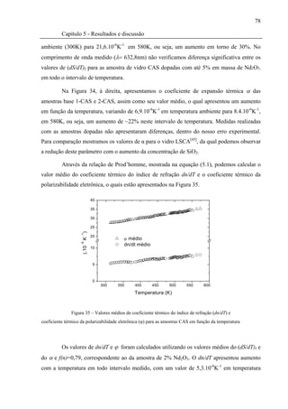 78

          Capítulo 5 - Resultados e discussão

ambiente (300K) para 21,6.10-6K-1 em 580K, ou seja, um aumento em torno de 30%. No
comprimento de onda medido (λ= 632,8nm) não verificamos diferença significativa entre os
valores de (dS/dT)I para as amostra de vidro CAS dopadas com até 5% em massa de Nd2O3,
em todo o intervalo de temperatura.

          Na Figura 34, à direita, apresentamos o coeficiente de expansão térmica α das
amostras base 1-CAS e 2-CAS, assim como seu valor médio, o qual apresentou um aumento
em função da temperatura, variando de 6,9.10-6K-1 em temperatura ambiente para 8.4.10-6K-1,
em 580K, ou seja, um aumento de ~22% neste intervalo de temperatura. Medidas realizadas
com as amostras dopadas não apresentaram diferenças, dentro do nosso erro experimental.
Para comparação mostramos os valores de α para o vidro LSCA[45], da qual podemos observar
a redução deste parâmetro com o aumento da concentração de SiO2.

          Através da relação de Prod’homme, mostrada na equação (5.1), podemos calcular o
valor médio do coeficiente térmico do índice de refração dn/dT e o coeficiente térmico da
polarizabilidade eletrônica, o quais estão apresentados na Figura 35.

                            40

                            35

                            30

                            25
                     K )
                    -1




                            20
                                         ϕ médio
                    -6




                                         dn/dt médio
                     (.10




                            10



                             5



                             0
                                 300   350     400      450     500      550      600

                                               Temperatura (K)



               Figura 35 – Valores médios do coeficiente térmico do índice de refração (dn/dT) e
coeficiente térmico da polarizabilidade eletrônica (ϕ) para as amostras CAS em função da temperatura




          Os valores de dn/dT e ϕ foram calculados utilizando os valores médios do (dS/dT)I e
do α e f(n)=0,79, correspondente ao da amostra de 2% Nd2O3. O dn/dT apresentou aumento
com a temperatura em todo intervalo medido, com um valor de 5,3.10-6K-1 em temperatura
 