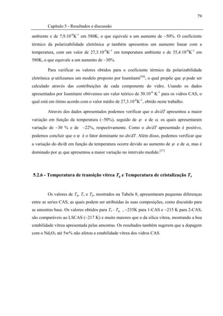 79

        Capítulo 5 - Resultados e discussão

ambiente e de 7,9.10-6K-1 em 580K, o que equivale a um aumento de ~50%. O coeficiente
térmico da polarizabilidade eletrônica ϕ também apresentou um aumento linear com a
temperatura, com um valor de 27,3.10-6K-1 em temperatura ambiente e de 35,4.10-6K-1 em
580K, o que equivale a um aumento de ~30%.

        Para verificar os valores obtidos para o coeficiente térmico da polarizabilidade
eletrônica ϕ utilizamos um modelo proposto por Isumitami[56], o qual propõe que ϕ pode ser
calculado através das contribuições de cada componente do vidro. Usando os dados
apresentados por Isumitami obtivemos um valor teórico de 30.10-6 K-1 para os vidros CAS, o
qual está em ótimo acordo com o valor médio de 27,3.10-6K-1, obtido neste trabalho.

        Através dos dados apresentados podemos verificar que o dn/dT apresentou a maior
variação em função da temperatura (~50%), seguido de ϕ e de α, os quais apresentaram
variação de ~30 % e de ~22%, respectivamente. Como o dn/dT apresentado é positivo,
podemos concluir que o ϕ é o fator dominante no dn/dT. Além disso, podemos verificar que
a variação do dn/dt em função da temperatura ocorre devido ao aumento de ϕ e de α, mas é
dominado por ϕ, que apresentou a maior variação no intervalo medido.[57]




5.2.6 - Temperatura de transição vítrea Tg e Temperatura de cristalização Tx


        Os valores de Tg, Tx e Tp, mostrados na Tabela 8, apresentaram pequenas diferenças
entre as series CAS, as quais podem ser atribuídas às suas composições, como discutido para
as amostras base. Os valores obtidos para Tx - Tg, , ~235K para 1-CAS e ~215 K para 2-CAS,
são comparáveis ao LSCAS (~217 K) e muito maiores que o da sílica vítrea, mostrando a boa
estabilidade vítrea apresentada pelas amostras. Os resultados também sugerem que a dopagem
com o Nd2O3 até 5w% não afetou a estabilidade vítrea dos vidros CAS.
 