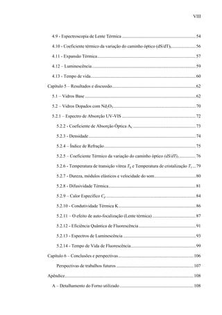 VIII



   4.9 - Espectroscopia de Lente Térmica ..................................................................54

   4.10 - Coeficiente térmico da variação do caminho óptico (dS/dT)I...................... 56

   4.11 - Expansão Térmica........................................................................................ 57

   4.12 – Luminescência............................................................................................. 59

   4.13 - Tempo de vida.............................................................................................. 60

Capítulo 5 – Resultados e discussão........................................................................... 62

   5.1 – Vidros Base ................................................................................................... 62

   5.2 – Vidros Dopados com Nd2O3.......................................................................... 70

   5.2.1 – Espectro de Absorção UV-VIS .................................................................. 72

       5.2.2 - Coeficiente de Absorção Óptica Ae ........................................................ 73

       5.2.3 - Densidade................................................................................................ 74

       5.2.4 – Índice de Refração.................................................................................. 75

       5.2.5 – Coeficiente Térmico da variação do caminho óptico (dS/dT)I ............... 76

       5.2.6 - Temperatura de transição vítrea Tg e Temperatura de cristalização Tx ... 79

       5.2.7 - Dureza, módulos elásticos e velocidade do som..................................... 80

       5.2.8 - Difusividade Térmica.............................................................................. 81

       5.2.9 – Calor Específico Cp ................................................................................ 84

       5.2.10 - Condutividade Térmica K.....................................................................86

       5.2.11 – O efeito de auto-focalização (Lente térmica) ....................................... 87

       5.2.12 - Eficiência Quântica de Fluorescência ................................................... 91

       5.2.13 - Espectros de Luminescência ................................................................. 93

       5.2.14 - Tempo de Vida de Fluorescência.......................................................... 99

Capítulo 6 – Conclusões e perspectivas ................................................................... 106

       Perspectivas de trabalhos futuros ..................................................................... 107

Apêndice................................................................................................................... 108

   A – Detalhamento do Forno utilizado .................................................................. 108
 
