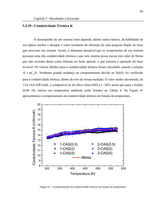 86

                   Capítulo 5 - Resultados e discussão

5.2.10 - Condutividade Térmica K


                   O desempenho de um sistema laser depende, dentre outros fatores, da habilidade de
sua óptica receber e dissipar o calor resultante da absorção de uma pequena fração do laser
que atravessa seu sistema. Assim, é altamente desejável que os componentes de seu sistema
possuam uma alta condutividade térmica e que este sistema possa escoar este calor de forma
que não ocorram danos como fraturas ou fusão parcial, o que tornaria a operação do laser
inviável. Os valores obtidos para a condutividade térmica foram calculados usando a relação
K = ρ C p D . Nenhuma grande mudança ou comportamento devido ao Nd2O3 foi verificado

para a condutividade térmica, dentro do erro de nossas medidas. O valor médio encontrado, de
13,4 ±0,8 mW/cmK, é comparável ao da sílica vítrea (SiO2) e ~50% maior que para o fosfato
Q-88. Os valores em temperatura ambiente estão listados na Tabela 8. Na Figura 41
apresentamos o comportamento da condutividade térmica em função da temperatura.

                                          20
                                          19
       Condutividade Térmica K (mW/cmK)




                                          18
                                          17
                                          16
                                          15
                                          14
                                          13
                                          12                1-CAS(0.5)                       2-CAS(0.5)
                                          11
                                                            1-CAS(2)                         2-CAS(2)
                                                            1-CAS(5)                         2-CAS(5)
                                          10
                                                                               Média
                                           9
                                           8
                                               300        350        400        450        500        550        600
                                                                     Temperatura (K)


                                           Figura 41 – Comportamento da condutividade térmica em função da temperatura
 