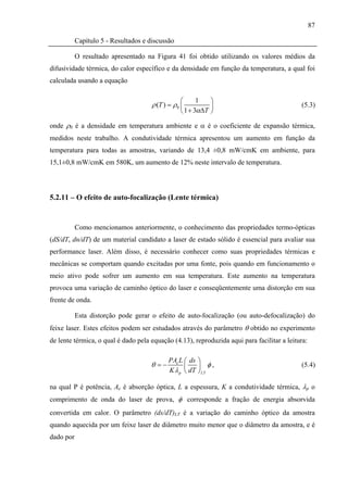87

           Capítulo 5 - Resultados e discussão

           O resultado apresentado na Figura 41 foi obtido utilizando os valores médios da
difusividade térmica, do calor específico e da densidade em função da temperatura, a qual foi
calculada usando a equação

                                                 ⎛      1   ⎞
                                      ρ (T ) = ρ0 ⎜         ⎟                               (5.3)
                                                 ⎝ 1 + 3αΔT ⎠

onde ρ0 é a densidade em temperatura ambiente e α é o coeficiente de expansão térmica,
medidos neste trabalho. A condutividade térmica apresentou um aumento em função da
temperatura para todas as amostras, variando de 13,4 ±0,8 mW/cmK em ambiente, para
15,1±0,8 mW/cmK em 580K, um aumento de 12% neste intervalo de temperatura.




5.2.11 – O efeito de auto-focalização (Lente térmica)


           Como mencionamos anteriormente, o conhecimento das propriedades termo-ópticas
(dS/dT, dn/dT) de um material candidato a laser de estado sólido é essencial para avaliar sua
performance laser. Além disso, é necessário conhecer como suas propriedades térmicas e
mecânicas se comportam quando excitadas por uma fonte, pois quando em funcionamento o
meio ativo pode sofrer um aumento em sua temperatura. Este aumento na temperatura
provoca uma variação de caminho óptico do laser e conseqüentemente uma distorção em sua
frente de onda.

           Esta distorção pode gerar o efeito de auto-focalização (ou auto-defocalização) do
feixe laser. Estes efeitos podem ser estudados através do parâmetro θ obtido no experimento
de lente térmica, o qual é dado pela equação (4.13), reproduzida aqui para facilitar a leitura:

                                            PAe L ⎛ ds ⎞
                                     θ =−         ⎜    ⎟ φ,                                 (5.4)
                                            K λ p ⎝ dT ⎠ LT

na qual P é potência, Ae é absorção óptica, L a espessura, K a condutividade térmica, λp o
comprimento de onda do laser de prova, φ corresponde a fração de energia absorvida
convertida em calor. O parâmetro (ds/dT)LT é a variação do caminho óptico da amostra
quando aquecida por um feixe laser de diâmetro muito menor que o diâmetro da amostra, e é
dado por
 