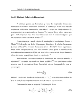 91

         Capítulo 5 - Resultados e discussão




5.2.12 - Eficiência Quântica de Fluorescência


         A eficiência quântica de fluorescência η é uma das propriedades ópticas mais
importantes em materiais fluorescentes. Entretanto, a determinação de seu valor absoluto
ainda tem se mostrado um grande desafio, como pode ser visto em uma grande quantidade de
resultados controversos encontrados na literatura. Um exemplo são os valores encontrados
para o Yb:YAG (um dos meio ativos mais utilizados em lasers de estado sólido) para o qual
são encontrados valores variando de 0,7 a 0,97 [62].

         A determinação de η usando a técnica de lente térmica foi introduzida por Brannon e
Magde[63]. Desde então, esta técnica foi usada para determinar η de soluções fluorescentes
(Lesiecki e Drake)[64] e polímeros fluorescentes (Shen e Snook)[65]. Nesses experimentos
foram usadas configurações com feixe único ou modo casado, porém os resultados eram
analisados através do modelo parabólico, que não é realístico, uma vez que não prevê os anéis
observados em um campo distante durante os experimentos[36].

         Neste trabalho, a eficiência quântica de fluorescência foi calculada utilizando a
técnica de LT e o modelo apresentado por Baesso et al(1998)[36]. Para materiais que podem
converter parte da energia absorvida em fluorescência o termo φ na equação 5.6 pode ser
expresso por:

                                                     λex
                                         φ = 1 −η                                       (5.6)
                                                     λem

na qual η é a eficiência quântica de fluorescência e λex , λem são o comprimento de onda do

laser de excitação e o comprimento de onda médio de emissão, respectivamente.

         Podemos ainda reescrever a equação (5.4) da seguinte forma:


                                  θ           1 ⎛ ds ⎞ ⎛         λex   ⎞
                           Θ=           =−         ⎜    ⎟ ⎜1 − η       ⎟                (5.7)
                                PAe L        K λ p ⎝ dT ⎠ LT ⎜
                                                             ⎝   λem   ⎟
                                                                       ⎠
 
