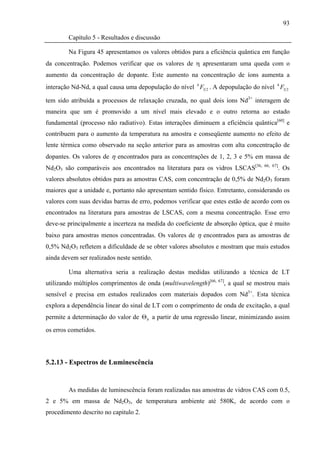 93

        Capítulo 5 - Resultados e discussão

        Na Figura 45 apresentamos os valores obtidos para a eficiência quântica em função
da concentração. Podemos verificar que os valores de η apresentaram uma queda com o
aumento da concentração de dopante. Este aumento na concentração de íons aumenta a
interação Nd-Nd, a qual causa uma depopulação do nível 4 F3 2 . A depopulação do nível 4 F3 2

tem sido atribuída a processos de relaxação cruzada, no qual dois íons Nd3+ interagem de
maneira que um é promovido a um nível mais elevado e o outro retorna ao estado
fundamental (processo não radiativo). Estas interações diminuem a eficiência quântica[60] e
contribuem para o aumento da temperatura na amostra e conseqüente aumento no efeito de
lente térmica como observado na seção anterior para as amostras com alta concentração de
dopantes. Os valores de η encontrados para as concentrações de 1, 2, 3 e 5% em massa de
Nd2O3 são comparáveis aos encontrados na literatura para os vidros LSCAS[36,       66, 67]
                                                                                         . Os
valores absolutos obtidos para as amostras CAS, com concentração de 0,5% de Nd2O3 foram
maiores que a unidade e, portanto não apresentam sentido físico. Entretanto, considerando os
valores com suas devidas barras de erro, podemos verificar que estes estão de acordo com os
encontrados na literatura para amostras de LSCAS, com a mesma concentração. Esse erro
deve-se principalmente a incerteza na medida do coeficiente de absorção óptica, que é muito
baixo para amostras menos concentradas. Os valores de η encontrados para as amostras de
0,5% Nd2O3 refletem a dificuldade de se obter valores absolutos e mostram que mais estudos
ainda devem ser realizados neste sentido.

        Uma alternativa seria a realização destas medidas utilizando a técnica de LT
utilizando múltiplos comprimentos de onda (multiwavelength)[66, 67], a qual se mostrou mais
sensível e precisa em estudos realizados com materiais dopados com Nd3+. Esta técnica
explora a dependência linear do sinal de LT com o comprimento de onda de excitação, a qual
permite a determinação do valor de Θ b a partir de uma regressão linear, minimizando assim
os erros cometidos.




5.2.13 - Espectros de Luminescência


        As medidas de luminescência foram realizadas nas amostras de vidros CAS com 0.5,
2 e 5% em massa de Nd2O3, de temperatura ambiente até 580K, de acordo com o
procedimento descrito no capitulo 2.
 
