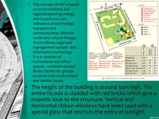 • The height of the building is around 30m high. The
entire facade is cladded with red bricks which give a
majestic look to the structure. Vertical and
Horizontal ribbon windows have been used with a
special glass that restricts the entry of sunlight.
• The concept of IHC is based
on environmental and
regional planning energy
and its judicious use,
relevance of technology,
transport and
communication, lifestyle
social and cultural linkage,
fiscal policies, legal and
management system and
information technology
• It is a complex of
institutional and office
spaces , conferences and
library facility for groups
involved with environment
and habitat issues.
 