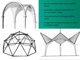 • Barrel vault lattice shell, Escorts plant I
(1962)
• Hyperbolic parabolic lattice shell, for
Escorts II plant (1964)
• Concrete domes for storage facilities
(1965)
• Octagonal steel lattice domes, For plant
at Surajpur (1988)
 