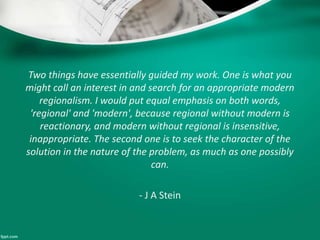 Two things have essentially guided my work. One is what you
might call an interest in and search for an appropriate modern
regionalism. I would put equal emphasis on both words,
'regional' and 'modern', because regional without modern is
reactionary, and modern without regional is insensitive,
inappropriate. The second one is to seek the character of the
solution in the nature of the problem, as much as one possibly
can.
- J A Stein
 