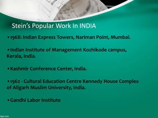 Stein’s Popular Work In INDIA
•1968: Indian Express Towers, Nariman Point, Mumbai.
•Indian Institute of Management Kozhikode campus,
Kerala, India.
•Kashmir Conference Center, India.
•1962 - Cultural Education Centre Kennedy House Complex
of Aligarh Muslim University, India.
•Gandhi Labor Institute
 