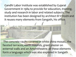 Gandhi Labor Institute was established by Gujarat
Government in 1984 to provide for education, training,
study and research in labor and related subjects. The
institution has been designed by architect B V Doshi and
it reuses many elements from Sangath, his office
58
The concrete vaults covered in white china mosaic, the
faceted terraces, earth mounds, greet plaster on
external walls and an Amphitheatre; all these elements
form a language which was also explored in Sangath
 