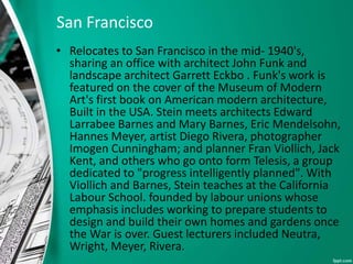 San Francisco
• Relocates to San Francisco in the mid- 1940's,
sharing an office with architect John Funk and
landscape architect Garrett Eckbo . Funk's work is
featured on the cover of the Museum of Modern
Art's first book on American modern architecture,
Built in the USA. Stein meets architects Edward
Larrabee Barnes and Mary Barnes, Eric Mendelsohn,
Hannes Meyer, artist Diego Rivera, photographer
Imogen Cunningham; and planner Fran Viollich, Jack
Kent, and others who go onto form Telesis, a group
dedicated to "progress intelligently planned". With
Viollich and Barnes, Stein teaches at the California
Labour School. founded by labour unions whose
emphasis includes working to prepare students to
design and build their own homes and gardens once
the War is over. Guest lecturers included Neutra,
Wright, Meyer, Rivera.
 
