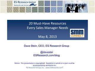 20 Must-Have Resources
Every Sales Manager Needs
May 8, 2013
Notice: This presentation is copyrighted. Quotation in whole or in part must be
accompanied by attribution to:
“ES Research Group, Inc. - www.ESResearch.com”
Dave Stein, CEO, ES Research Group
@davestei
ESResearch.com/blog
 