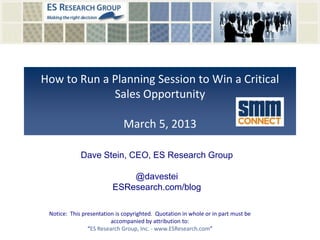 How to Run a Planning Session to Win a Critical
Sales Opportunity
March 5, 2013
Notice: This presentation is copyrighted. Quotation in whole or in part must be
accompanied by attribution to:
“ES Research Group, Inc. - www.ESResearch.com”
Dave Stein, CEO, ES Research Group
@davestei
ESResearch.com/blog
 