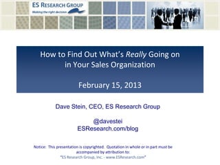 How to Find Out What’s Really Going on
in Your Sales Organization
February 15, 2013
Notice: This presentation is copyrighted. Quotation in whole or in part must be
accompanied by attribution to:
“ES Research Group, Inc. - www.ESResearch.com”
Dave Stein, CEO, ES Research Group
@davestei
ESResearch.com/blog
 