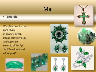 MaíEmeraldWho first beholds thelight of dayIn spring's sweet,flower month of MayAnd wears anemerald all her lifeShall be a loved anda loving wife.