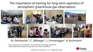 The importance of training for long-term operation of
atmospheric greenhouse gas observations
M. Steinbacher1, C. Zellweger1, L. Emmenegger1, B. Buchmann2
1 Empa, Laboratory for Air Pollution / Environmental Technology, Switzerland
2 Empa, Department Mobility, Energy and Environment, Switzerland
ICOS Science Conference, 15 -17 September 2020
 