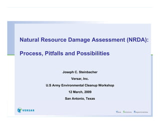 Natural Resource D
Nt    lR         Damage A
                        Assessment (NRDA)
                                 t (NRDA):

Process,
Process Pitfalls and Possibilities


                  Joseph C. Steinbacher

                       Versar, Inc.

         U.S
         U S Army Environmental Cleanup Workshop

                     12 March, 2009

                   San Antonio, Texas
 