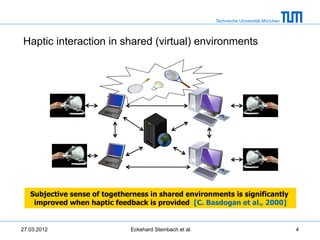 Technische Universität München




Haptic interaction in shared (virtual) environments




   Subjective sense of togetherness in shared environments is significantly
    improved when haptic feedback is provided [C. Basdogan et al., 2000]


27.03.2012                     Eckehard Steinbach et al.                                    4
 