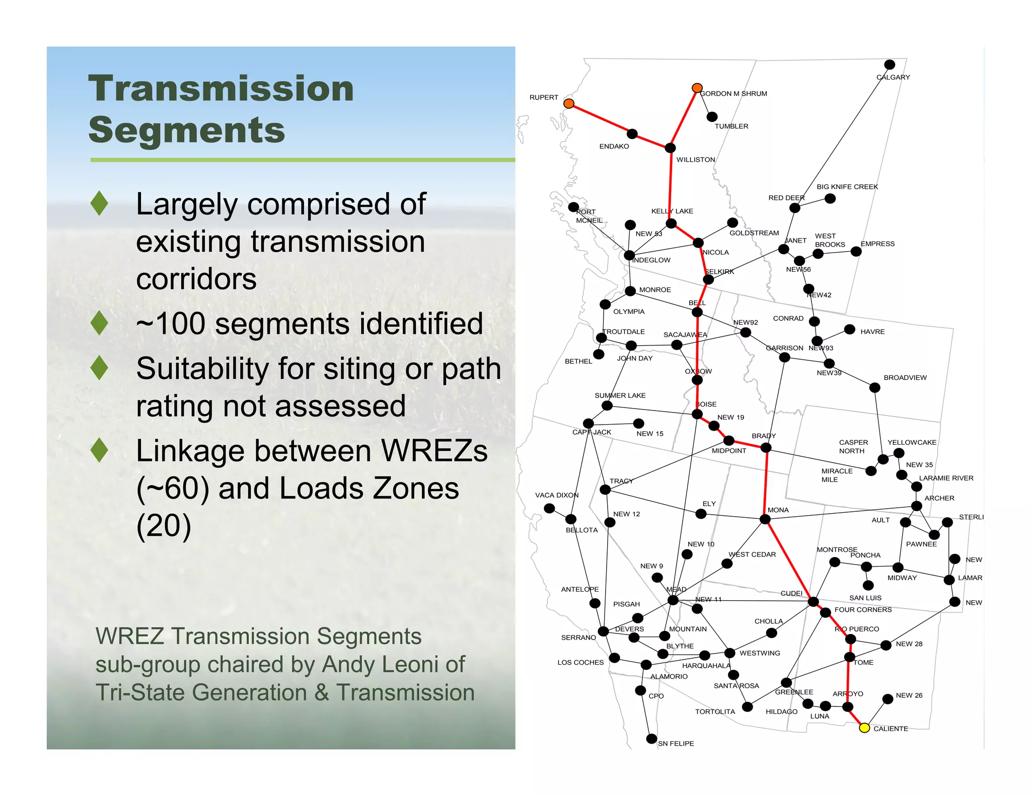 Transmission
                                                                                                                                             CALGARY

                                                                                        GORDON M SHRUM
                                      RUPERT




Segments                                                  ENDAKO
                                                                                              TUMBLER




                                                                                WILLISTON



                                                                                                                           BIG KNIFE CREEK


   Largely comprised of                           PORT
                                                  MCNEIL
                                                                        KELLY LAKE
                                                                                                           RED DEER




   existing transmission
                                                                    NEW 53                       GOLDSTREAM               WEST
                                                                                                                 JANET
                                                                                                                          BROOKS       EMPRESS
                                                                                        NICOLA
                                                                   INDEGLOW



   corridors                                                                             SELKIRK                 NEW56


                                                                    MONROE
                                                                                                                         NEW42
                                                                                     BELL
                                                             OLYMPIA


   ~100 segments identified                               TROUTDALE           SACAJAWEA
                                                                                                  NEW92
                                                                                                            CONRAD

                                                                                                                                       HAVRE

                                                                                                          GARRISON NEW93
                                                             JOHN DAY

   Suitability for siting or path              BETHEL
                                                                                  OXBOW                                    NEW39
                                                                                                                                               BROADVIEW

                                                        SUMMER LAKE

   rating not assessed                                                                 BOISE

                                                                                               NEW 19

                                                 CAPT JACK          NEW 15                              BRADY


   Linkage between WREZs
                                                                                                                                  CASPER        YELLOWCAKE
                                                                                            MIDPOINT                              NORTH

                                                                                                                                                    NEW 35
                                                                                                                            MIRACLE
                                                                                                                                                         LARAMIE RIVER

   (~60) and Loads Zones                                    TRACY                                                           MILE

                                       VACA DIXON                                                                                                          ARCHER
                                                                                        ELY
                                                                                                           MONA
                                                             NEW 12


   (20)                                                                                                                                    AULT                     STERLI

                                               BELLOTA

                                                                                     NEW 10                                                         PAWNEE
                                                                                                                           MONTROSE
                                                                                                 WEST CEDAR                      PONCHA
                                                                                                                                                                     NEW
                                                                      NEW 9
                                                                                                                                                MIDWAY              LAMAR
                                               ANTELOPE                       MEAD
                                                                                                                CUDEI
                                                                                       NEW 11                                       SAN LUIS
                                                             PISGAH                                                                                                  NEW
                                                                                                                                 FOUR CORNERS
                                                                                                        CHOLLA
                                                             DEVERS            MOUNTAIN                                          RIO PUERCO
WREZ Transmission Segments                     SERRANO
                                                                              BLYTHE
                                                                                                    WESTWING
                                                                                                                                                  NEW 28



sub-group chaired by Andy Leoni of          LOS COCHES

                                                                        ALAMORIO
                                                                                 HARQUAHALA                                           TOME




Tri-State Generation & Transmission
                                                                                            SANTA ROSA
                                                                                                            GREENLEE             ARROYO           NEW 26
                                                                       CPO

                                                                                       TORTOLITA          HILDAGO
                                                                                                                         LUNA
                                                                                                                                             CALIENTE

                                                                         SN FELIPE
 