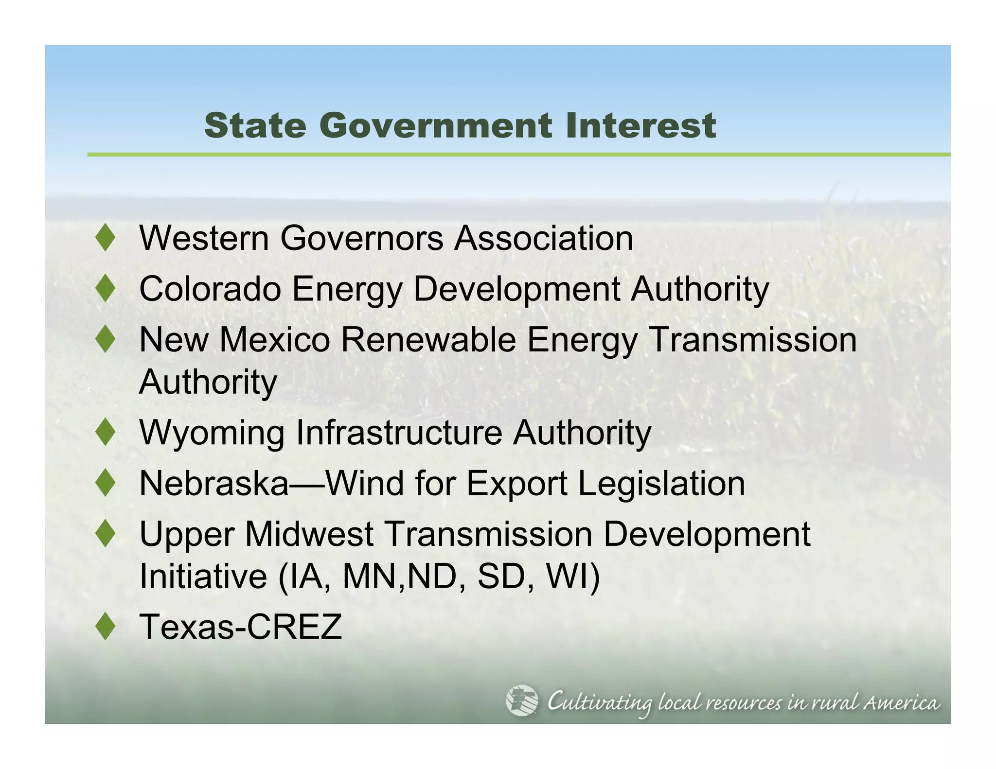 State Government Interest


Western Governors Association
Colorado Energy Development Authority
New Mexico Renewable Energy Transmission
Authority
Wyoming Infrastructure Authority
Nebraska—Wind for Export Legislation
Upper Midwest Transmission Development
Initiative (IA, MN,ND, SD, WI)
Texas-CREZ
 