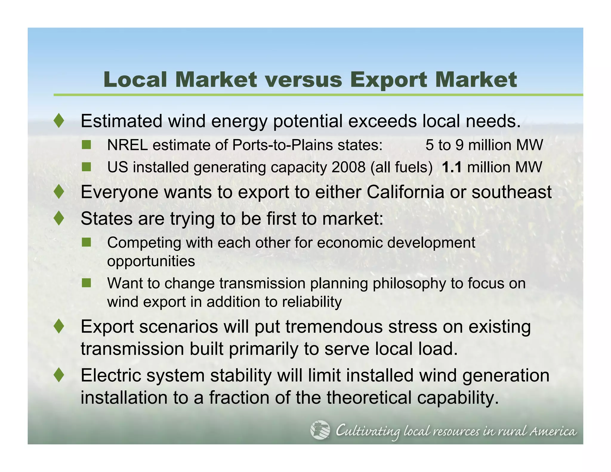 Local Market versus Export Market
Estimated wind energy potential exceeds local needs.
   NREL estimate of Ports-to-Plains states:        5 to 9 million MW
   US installed generating capacity 2008 (all fuels) 1.1 million MW
Everyone wants to export to either California or southeast
States are trying to be first to market:
   Competing with each other for economic development
   opportunities
   Want to change transmission planning philosophy to focus on
   wind export in addition to reliability
Export scenarios will put tremendous stress on existing
transmission built primarily to serve local load.
Electric system stability will limit installed wind generation
installation to a fraction of the theoretical capability.
 