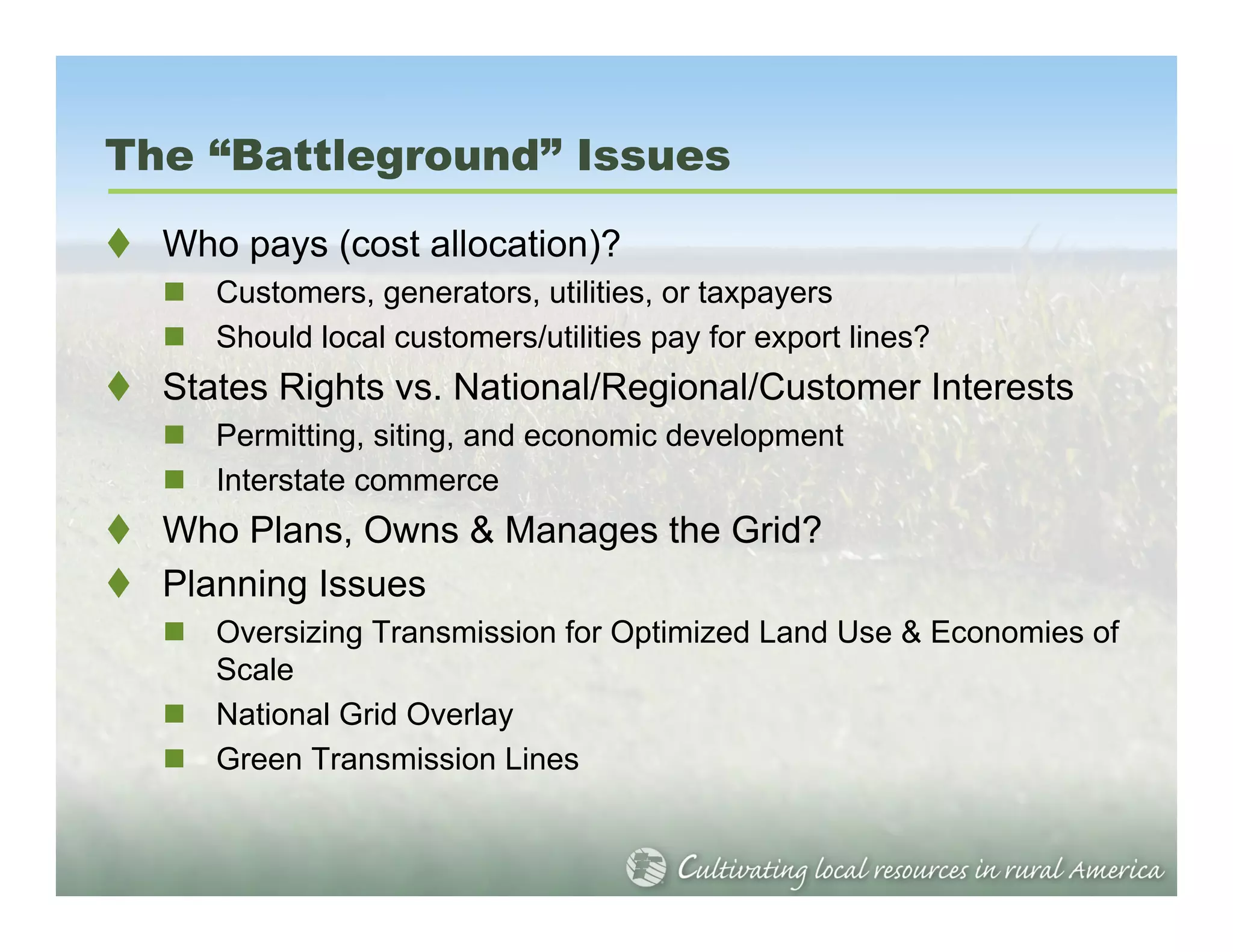 The “Battleground” Issues
  Who pays (cost allocation)?
     Customers, generators, utilities, or taxpayers
     Should local customers/utilities pay for export lines?
  States Rights vs. National/Regional/Customer Interests
     Permitting, siting, and economic development
     Interstate commerce
  Who Plans, Owns & Manages the Grid?
  Planning Issues
     Oversizing Transmission for Optimized Land Use & Economies of
     Scale
     National Grid Overlay
     Green Transmission Lines
 