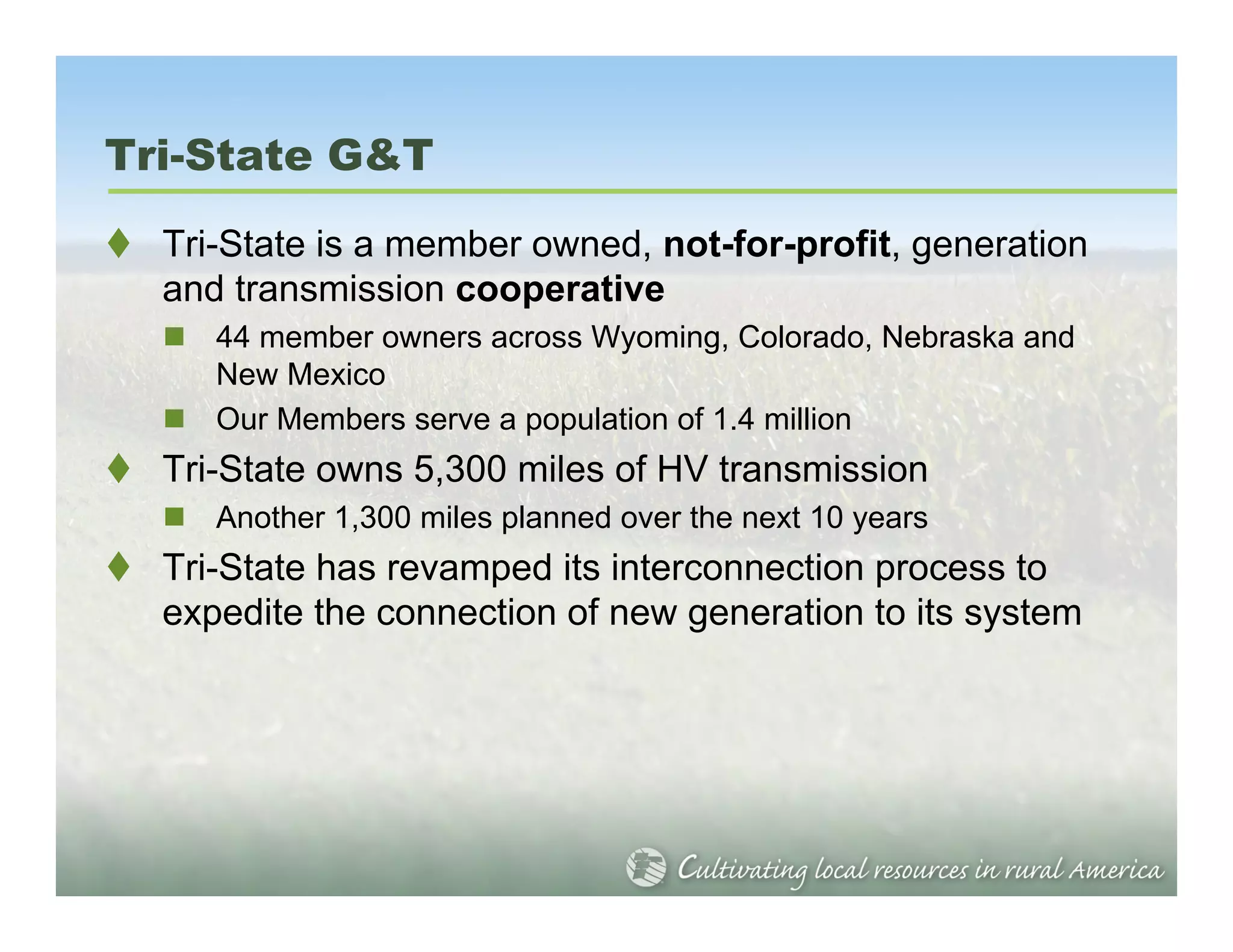 Tri-State G&T
  Tri-State is a member owned, not-for-profit, generation
  and transmission cooperative
     44 member owners across Wyoming, Colorado, Nebraska and
     New Mexico
     Our Members serve a population of 1.4 million
  Tri-State owns 5,300 miles of HV transmission
     Another 1,300 miles planned over the next 10 years
  Tri-State has revamped its interconnection process to
  expedite the connection of new generation to its system
 