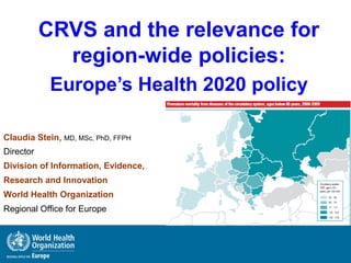 CRVS and the relevance for
region-wide policies:
Europe’s Health 2020 policy
Claudia Stein, MD, MSc, PhD, FFPH
Director
Division of Information, Evidence,
Research and Innovation
World Health Organization
Regional Office for Europe
 