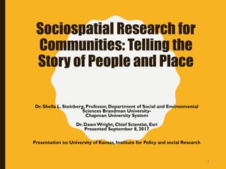 Sociospatial Research for
Communities: Telling the
Story of People and Place
Dr. Sheila L. Steinberg, Professor, Department of Social and Environmental
Sciences Brandman University-
Chapman University System
Dr. DawnWright, Chief Scientist, Esri
Presented September 8, 2017
Presentation to: University of Kansas, Institute for Policy and social Research
1
 