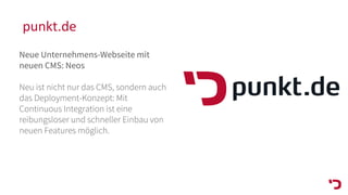 punkt.de
Neue Unternehmens-Webseite mit
neuen CMS: Neos
Neu ist nicht nur das CMS, sondern auch
das Deployment-Konzept: Mit
Continuous Integration ist eine
reibungsloser und schneller Einbau von
neuen Features möglich.
 