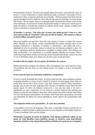 Extremamente otimista. Vivemos uma grande época de poesia, especialmente entre os
jovens. E, muito lentamente, os meios eletrónicos estão a começar a retroceder. O livro
tradicional voltou, as pessoas preferem-no ao Kindle... Preferem pegar num bom livro de
poesia em papel e tocá-lo, cheirá-lo, lê-lo. Mas há algo que me preocupa: os jovens já não
têm tempo... De ter tempo. Nunca a aceleração quase mecânica das rotinas vitais foi tão
forte como hoje. E é preciso ter tempo para procurar tempo. E outra coisa: não há que ter
medo do silêncio. O medo das crianças ao silêncio dá-me medo. Apenas o silêncio nos
ensina a encontrar o essencial em nós.
O barulho e a pressa... Não acha que vivemos com muita pressa? Como se a vida
fosse uma corrida de velocidade e não uma corrida de fundo... Não estamos a educar
os nossos filhos com muita pressa?
Deixe-me ampliar esta questão e dizer-lhe isto: estamos a matar os sonhos dos nossos
filhos. Quando eu era criança, existia a possibilidade de cometer grandes erros. O ser
humano cometeu-os: o fascismo, o nazismo, o comunismo... mas quem não tiver a
liberdade de errar na juventude, nunca se tornará um ser humano completo e puro. Os
erros e esperanças desfeitas ajudam-nos a completar o estágio adulto. Nós erramos em
tudo, no fascismo e no comunismo e, na minha opinião, também no sionismo. Mas é
muito mais importante cometer erros do que tentar entender tudo desde o início e de uma
só vez. É dramático saber com clareza aos 18 anos o que se tem que fazer.
O senhor fala da utopia e do seu oposto, da ditadura da certeza...
Muitos dizem que as utopias são idiotices. Mas, em qualquer caso, serão idiotices vitais.
Um professor que não deixa os seus alunos pensar em utopias e errar é um péssimo
professor.
O erro tem má fama nas sociedades utilitárias e competitivas.
O erro é o ponto de partida da criação. Se temos medo de errar, nunca podemos assumir
os grandes desafios, os riscos. O erro voltará? É possível, existem alguns sinais. Mas ser
jovem hoje em dia não é fácil. O que é que lhes estamos a deixar? Nada. Incluindo a
Europa, que já não tem mais nada para lhes oferecer. O dinheiro nunca falou tão alto
quanto agora. O cheiro do dinheiro sufoca-nos, e isso não tem nada a ver com o
capitalismo ou com o marxismo. A isso soma-se o enorme desprezo dos políticos em
relação aos que não têm dinheiro. Para eles, somos apenas uns pobres idiotas. Karl Marx
viu isso com bastante antecedência. No entanto, nem Freud nem a psicanálise, com toda
sua capacidade de análise dos traços patológicos, foram capazes de compreender nada
disso.
Não simpatiza muito com a psicanálise... É o que dá a entender.
A psicanálise é um luxo da burguesia. Para mim, a dignidade humana consiste em ter
segredos, e a ideia de pagar a alguém para ouvir os seus segredos e intimidades enoja-me.
É como a confissão, mas com um cheque.
Retomemos a questão do poder do dinheiro. Tem alguma explicação válida, de um
ponto de vista filosófico, para justificar porque os eleitores, num determinado
momento, decidem votar em partidos políticos enfiados até o pescoço na corrupção?
 