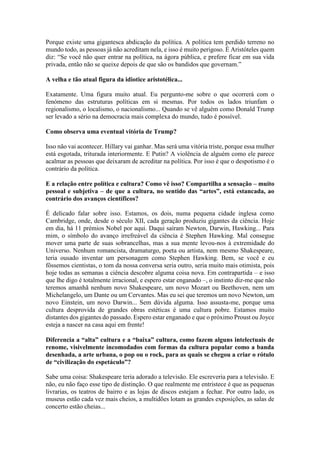 Porque existe uma gigantesca abdicação da política. A política tem perdido terreno no
mundo todo, as pessoas já não acreditam nela, e isso é muito perigoso. É Aristóteles quem
diz: “Se você não quer entrar na política, na ágora pública, e prefere ficar em sua vida
privada, então não se queixe depois de que são os bandidos que governam.”
A velha e tão atual figura da idiotice aristotélica...
Exatamente. Uma figura muito atual. Eu pergunto-me sobre o que ocorrerá com o
fenómeno das estruturas políticas em si mesmas. Por todos os lados triunfam o
regionalismo, o localismo, o nacionalismo... Quando se vê alguém como Donald Trump
ser levado a sério na democracia mais complexa do mundo, tudo é possível.
Como observa uma eventual vitória de Trump?
Isso não vai acontecer. Hillary vai ganhar. Mas será uma vitória triste, porque essa mulher
está esgotada, triturada interiormente. E Putin? A violência de alguém como ele parece
acalmar as pessoas que deixaram de acreditar na política. Por isso é que o despotismo é o
contrário da política.
E a relação entre política e cultura? Como vê isso? Compartilha a sensação – muito
pessoal e subjetiva – de que a cultura, no sentido das “artes”, está estancada, ao
contrário dos avanços científicos?
É delicado falar sobre isso. Estamos, os dois, numa pequena cidade inglesa como
Cambridge, onde, desde o século XII, cada geração produziu gigantes da ciência. Hoje
em dia, há 11 prémios Nobel por aqui. Daqui saíram Newton, Darwin, Hawking... Para
mim, o símbolo do avanço irrefreável da ciência é Stephen Hawking. Mal consegue
mover uma parte de suas sobrancelhas, mas a sua mente levou-nos à extremidade do
Universo. Nenhum romancista, dramaturgo, poeta ou artista, nem mesmo Shakespeare,
teria ousado inventar um personagem como Stephen Hawking. Bem, se você e eu
fôssemos cientistas, o tom da nossa conversa seria outro, seria muito mais otimista, pois
hoje todas as semanas a ciência descobre alguma coisa nova. Em contrapartida – e isso
que lhe digo é totalmente irracional, e espero estar enganado –, o instinto diz-me que não
teremos amanhã nenhum novo Shakespeare, um novo Mozart ou Beethoven, nem um
Michelangelo, um Dante ou um Cervantes. Mas eu sei que teremos um novo Newton, um
novo Einstein, um novo Darwin... Sem dúvida alguma. Isso assusta-me, porque uma
cultura desprovida de grandes obras estéticas é uma cultura pobre. Estamos muito
distantes dos gigantes do passado. Espero estar enganado e que o próximo Proust ou Joyce
esteja a nascer na casa aqui em frente!
Diferencia a “alta” cultura e a “baixa” cultura, como fazem alguns intelectuais de
renome, visivelmente incomodados com formas da cultura popular como a banda
desenhada, a arte urbana, o pop ou o rock, para as quais se chegou a criar o rótulo
de “civilização do espetáculo”?
Sabe uma coisa: Shakespeare teria adorado a televisão. Ele escreveria para a televisão. E
não, eu não faço esse tipo de distinção. O que realmente me entristece é que as pequenas
livrarias, os teatros de bairro e as lojas de discos estejam a fechar. Por outro lado, os
museus estão cada vez mais cheios, a multidões lotam as grandes exposições, as salas de
concerto estão cheias...
 