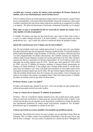 Acredita que veremos a morte da cultura como portadora de formas clássicas já
batidas, com a sua substituição por outras formas novas?
Talvez a cultura clássica de caráter patriarcal esteja a morrer e que estejam a surgir formas
novas, intermediárias, como uma cultura hermafrodita, bissexual, transexual, e para a qual
a mulher contribuirá de uma forma muito especial no sentido de se resgatarem os sonhos
e as utopias... Por falar em transexuais e bissexuais, certamente Freud não os viu chegar!
Disse uma vez que se arrependia de não ter arriscado no mundo da criação. Isso é
uma espinha cravada na garganta?
É verdade. Fiz poesia, mas logo me dei conta de que o que estava a fazer eram versos, e
o verso é o maior inimigo da poesia. E eu disse também – e há quem jamais me tenha
perdoado por isso – que o maior dos críticos é minúsculo diante de qualquer criador.
Quem não o perdoou por isso? Colegas seus da universidade?
Sim. Na universidade existe uma vaidade descomunal. E cai mal, para eles, que alguém
lhes diga claramente que são uns parasitas. Parasitas na juba do leão. O crescente desprezo
político pelas humanidades é algo desolador. A Filosofia, a Literatura, a História são cada
vez mais marginalizadas nos planos educacionais. Isso também acontece em Inglaterra,
embora ainda existam algumas exceções em escolas particulares de elite. Mas o próprio
conceito de elite já é inaceitável no discurso democrático. Se você soubesse como era a
educação nas escolas inglesas antes de 1914... Ocorre que, entre agosto de 1914 e abril
de 1945, cerca de 72 milhões de homens, mulheres e crianças foram massacrados na
Europa e no Oeste da Rússia. É um milagre que a Europa ainda exista! E vou-lhe dizer
uma coisa em relação a isso: uma civilização que extermina os seus judeus nunca mais
conseguirá recuperar aquilo que ela foi antes. Sei que irritarei alguns antissemitas, mas a
vida universitária alemã nunca mais foi a mesma sem esses judeus. Uma civilização que
mata os seus judeus está a matar o seu próprio futuro. Mas, bem, hoje existem 13 milhões
de judeus no mundo, mais do que antes do Holocausto.
Professor Steiner, o que é ser judeu?
O judeu é um homem que, quando lê um livro, o faz com um lápis na mão, porque tem a
certeza de que pode escrever um outro melhor.
Como vê o futuro do ser humano? É otimista ou pessimista?
O futuro... Não sei. A profecia é apenas memória ativa, não se pode prever nada, apenas
olhar no retrovisor da História e contar para nós mesmos histórias sobre o futuro. Com
certeza haverá duas ou três grandes novas descobertas científicas no campo da genética
que introduzirão problemas de ordem moral terrivelmente complexos. Por exemplo:
permitiremos que se manipulem as células de um feto?
Colocar um travão no avanço científico será também um problema moral...
Exatamente. Que direito nós temos? Eu, por exemplo, sou um partidário muito firme da
eutanásia. Nós, os velhos, muitas vezes acabamos destruindo a vida dos mais novos, que
têm de ficar a carregar- -nos nas costas. Eu adoraria ter o direito de dizer “Obrigado, foi
 