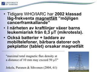 • Tidigare WHO/IARC har 2002 klassad
låg-frekventa magnetfält ”möjligen
cancerframkallande”
• I närheten av kraftlinjer växer barns
leukemiarisk från 0,3 µT (mikrotesla).
• Också batterier + laddare av
mobiltelefoner, bärbara datorer och
pekplattor (tablet) orsakar magnetfält
"maximal total magnetic flux density at
a distance of 10 mm may exceed 50 µT"
Jokela, Puranen & Sihvonen (2004, 61)
 