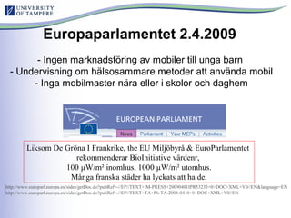 Europaparlamentet 2.4.2009
- Ingen marknadsföring av mobiler till unga barn
- Undervisning om hälsosammare metoder att använda mobil
- Inga mobilmaster nära eller i skolor och daghem
Liksom De Gröna I Frankrike, the EU Miljöbyrå & EuroParlamentet
rekommenderar BioInitiative värdenr,
100 µW/m² inomhus, 1000 µW/m² utomhus.
Många franska städer ha lyckats att ha de.
http://www.europarl.europa.eu/sides/getDoc.do?pubRef=-//EP//TEXT+IM-PRESS+20090401IPR53233+0+DOC+XML+V0//EN&language=EN
http://www.europarl.europa.eu/sides/getDoc.do?pubRef=-//EP//TEXT+TA+P6-TA-2008-0410+0+DOC+XML+V0//EN
 