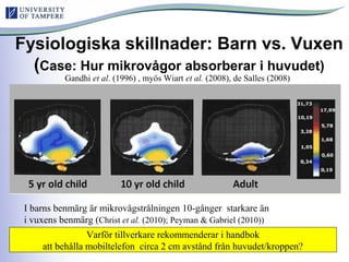 Fysiologiska skillnader: Barn vs. Vuxen
(Case: Hur mikrovågor absorberar i huvudet)
Gandhi et al. (1996) , myös Wiart et al. (2008), de Salles (2008)
I barns benmärg är mikrovågstrålningen 10-gånger starkare än
i vuxens benmärg (Christ et al. (2010); Peyman & Gabriel (2010))
Varför tillverkare rekommenderar i handbok
att behålla mobiltelefon circa 2 cm avstånd från huvudet/kroppen?
 